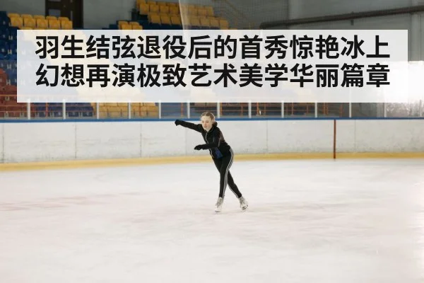 羽生结弦退役后的首秀惊艳冰上幻想再演极致艺术美学华丽篇章