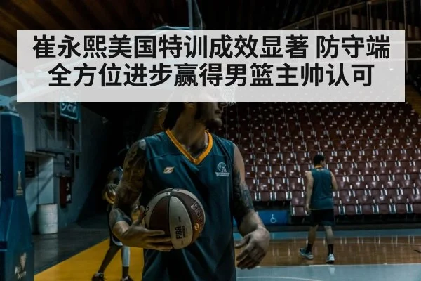 崔永熙美国特训成效显著 防守端全方位进步赢得男篮主帅认可
